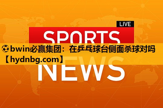 ⚽bwin必赢集团：在乒乓球台侧面杀球对吗