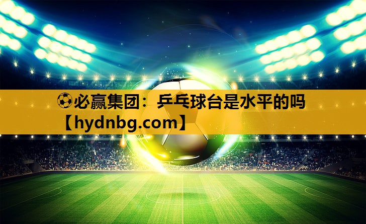 ⚽必赢集团：乒乓球台是水平的吗