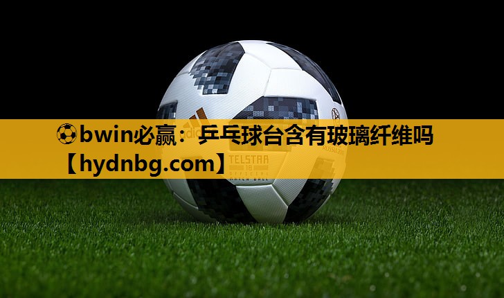 ⚽bwin必赢：乒乓球台含有玻璃纤维吗