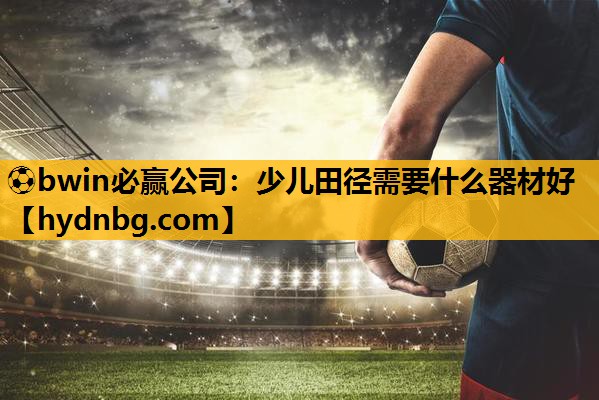 ⚽bwin必赢公司：少儿田径需要什么器材好