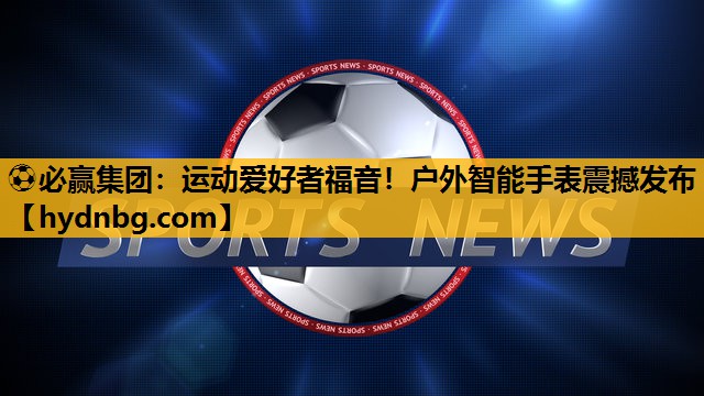 ⚽必赢集团：运动爱好者福音！户外智能手表震撼发布