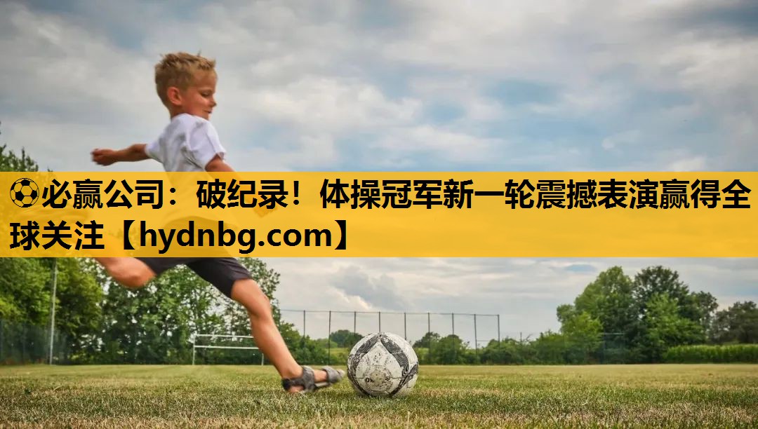 ⚽必赢公司：破纪录！体操冠军新一轮震撼表演赢得全球关注