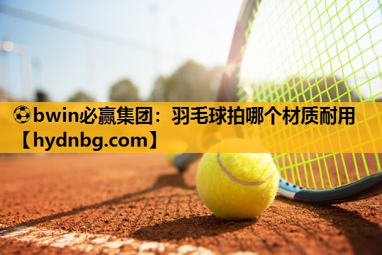 ⚽bwin必赢集团：羽毛球拍哪个材质耐用