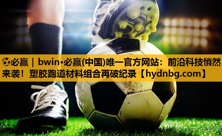 ⚽必赢｜bwin·必赢(中国)唯一官方网站：前沿科技悄然来袭！塑胶跑道材料组合再破纪录