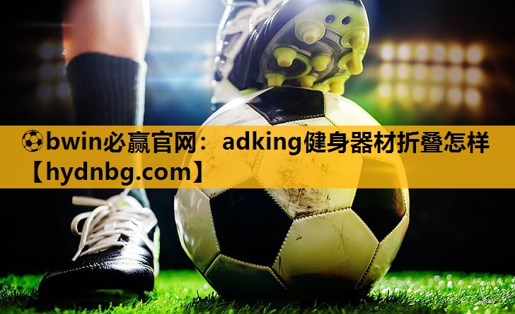 ⚽bwin必赢官网：adking健身器材折叠怎样