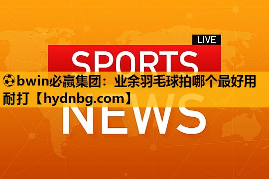 ⚽bwin必赢集团：业余羽毛球拍哪个最好用耐打