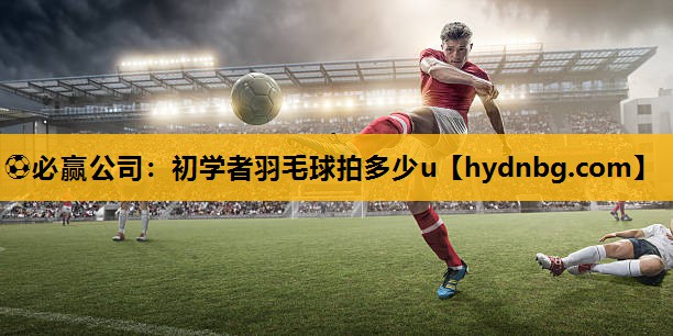 ⚽必赢公司：初学者羽毛球拍多少u