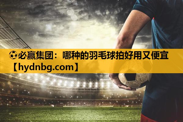 ⚽必赢集团：哪种的羽毛球拍好用又便宜