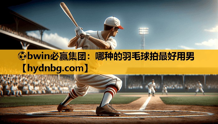 ⚽bwin必赢集团：哪种的羽毛球拍最好用男