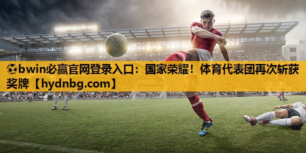 ⚽bwin必赢官网登录入口：国家荣耀！体育代表团再次斩获奖牌