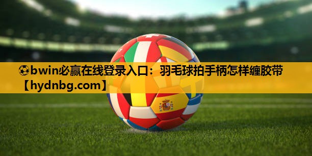 ⚽bwin必赢在线登录入口：羽毛球拍手柄怎样缠胶带