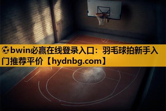 ⚽bwin必赢在线登录入口：羽毛球拍新手入门推荐平价