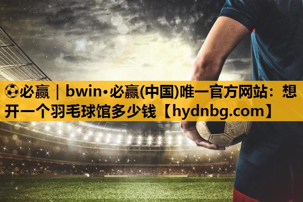 ⚽必赢｜bwin·必赢(中国)唯一官方网站：想开一个羽毛球馆多少钱