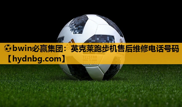 ⚽bwin必赢集团：英克莱跑步机售后维修电话号码