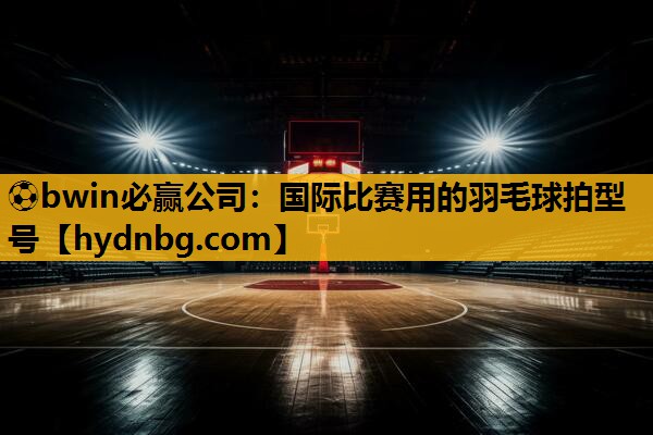 ⚽bwin必赢公司：国际比赛用的羽毛球拍型号