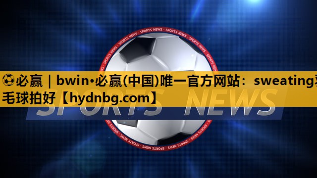 ⚽必赢｜bwin·必赢(中国)唯一官方网站：sweating羽毛球拍好