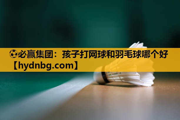 孩子打网球和羽毛球哪个好